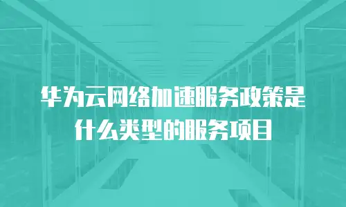 华为云网络加速服务政策是什么类型的服务项目