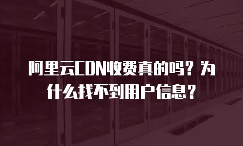 阿里云CDN收费真的吗？为什么找不到用户信息？