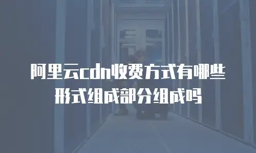 阿里云cdn收费方式有哪些形式组成部分组成吗