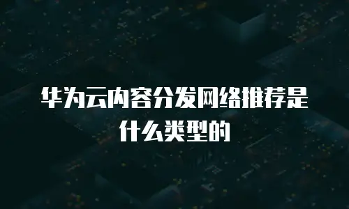 华为云内容分发网络推荐是什么类型的