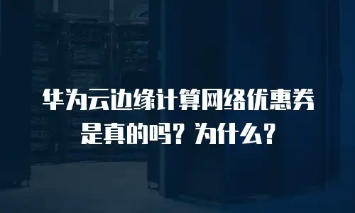 华为云边缘计算网络优惠券是真的吗？为什么？