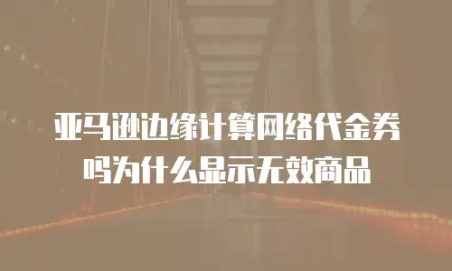 亚马逊边缘计算网络代金券吗为什么显示无效商品