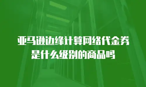 亚马逊边缘计算网络代金券是什么级别的商品吗