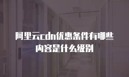 阿里云cdn优惠条件有哪些内容是什么级别