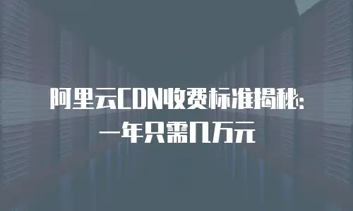 阿里云CDN收费标准揭秘：一年只需几万元