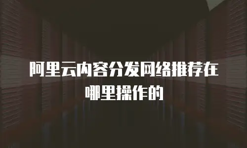阿里云内容分发网络推荐在哪里操作的