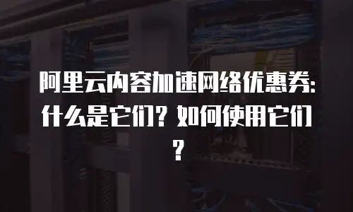 阿里云内容加速网络优惠券：什么是它们？如何使用它们？