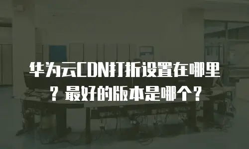 华为云CDN打折设置在哪里？最好的版本是哪个？