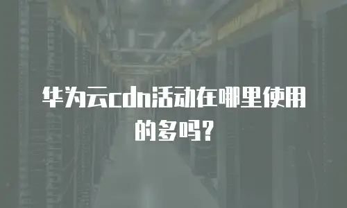 华为云cdn活动在哪里使用的多吗？