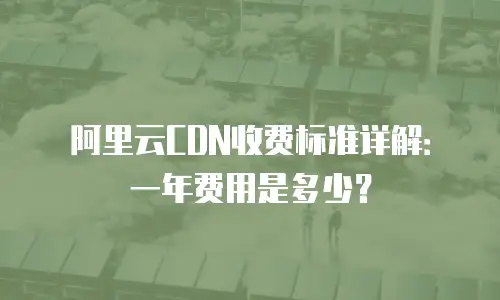 阿里云CDN收费标准详解：一年费用是多少？