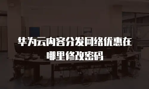 华为云内容分发网络优惠在哪里修改密码