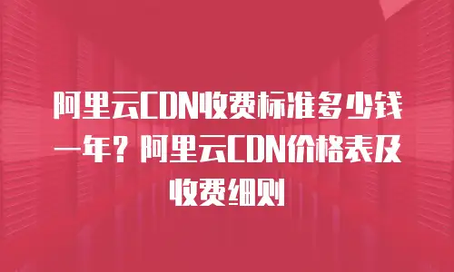 阿里云CDN收费标准多少钱一年？阿里云CDN价格表及收费细则