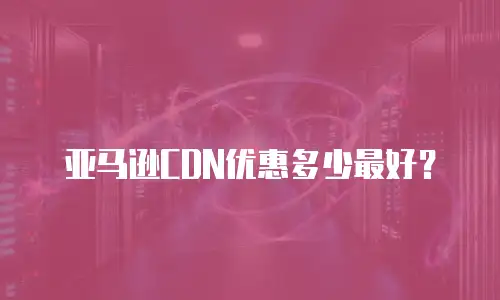 亚马逊CDN优惠多少最好？