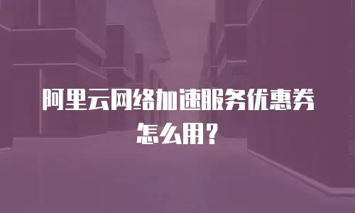 阿里云网络加速服务优惠券怎么用？