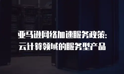 亚马逊网络加速服务政策：云计算领域的服务型产品