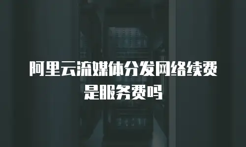 阿里云流媒体分发网络续费是服务费吗