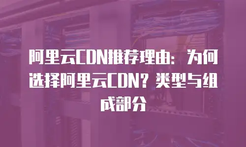 阿里云CDN推荐理由：为何选择阿里云CDN？类型与组成部分