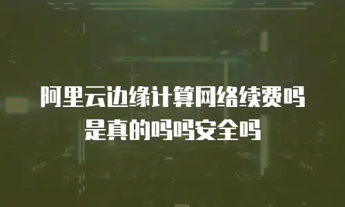 阿里云边缘计算网络续费吗是真的吗吗安全吗