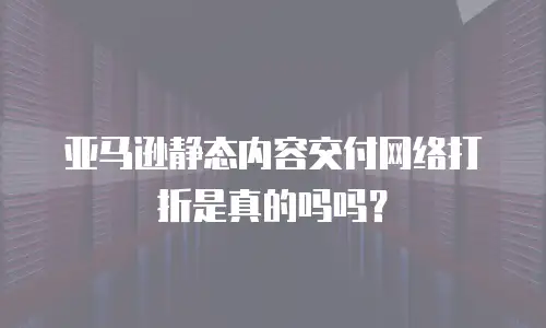 亚马逊静态内容交付网络打折是真的吗吗？