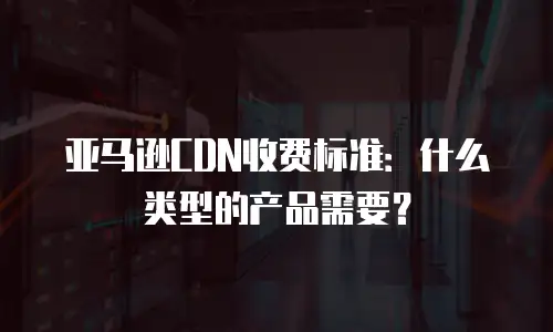 亚马逊CDN收费标准：什么类型的产品需要？