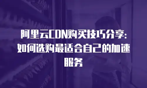阿里云CDN购买技巧分享：如何选购最适合自己的加速服务