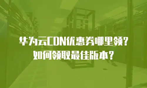 华为云CDN优惠券哪里领？如何领取最佳版本？