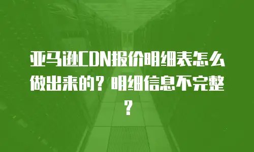 亚马逊CDN报价明细表怎么做出来的？明细信息不完整？
