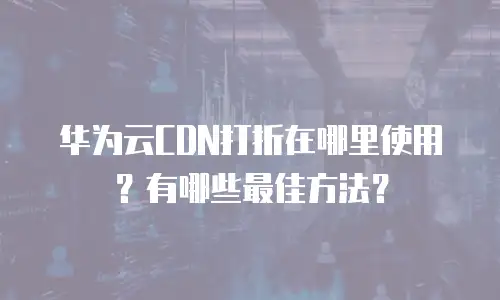 华为云CDN打折在哪里使用？有哪些最佳方法？