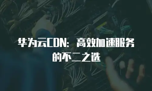华为云CDN：高效加速服务的不二之选