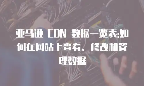 亚马逊 CDN 数据一览表:如何在网站上查看、修改和管理数据