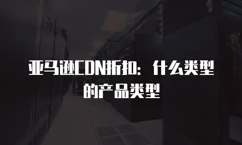 亚马逊CDN折扣：什么类型的产品类型