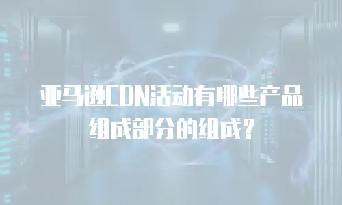亚马逊CDN活动有哪些产品组成部分的组成？