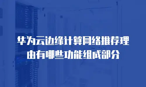 华为云边缘计算网络推荐理由有哪些功能组成部分