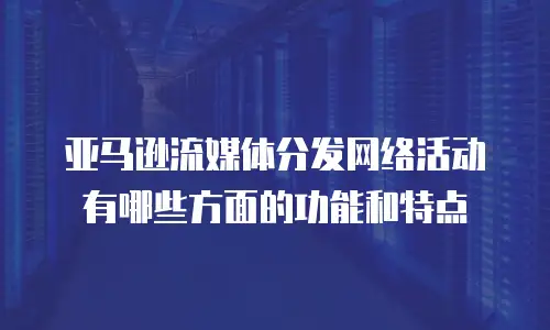 亚马逊流媒体分发网络活动有哪些方面的功能和特点