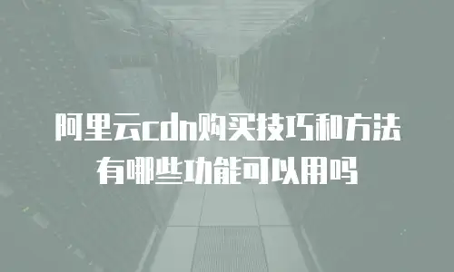 阿里云cdn购买技巧和方法有哪些功能可以用吗