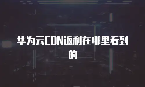 华为云CDN返利在哪里看到的