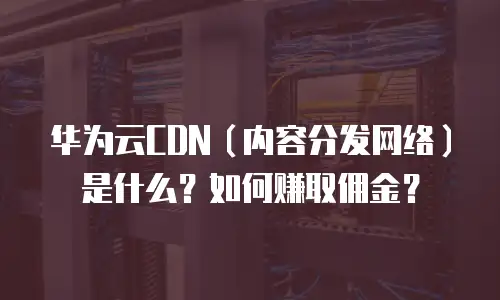 华为云CDN（内容分发网络）是什么？如何赚取佣金？