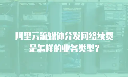 阿里云流媒体分发网络续费是怎样的业务类型？