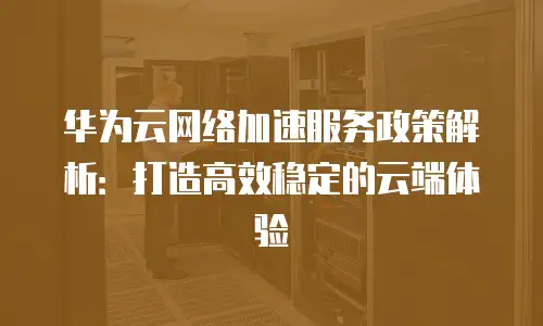 华为云网络加速服务政策解析：打造高效稳定的云端体验