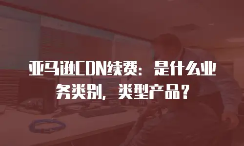 亚马逊CDN续费：是什么业务类别，类型产品？