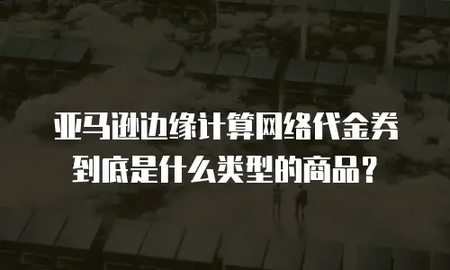 亚马逊边缘计算网络代金券到底是什么类型的商品？