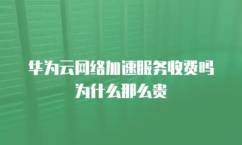 华为云网络加速服务收费吗为什么那么贵