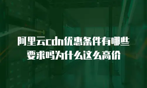 阿里云cdn优惠条件有哪些要求吗为什么这么高价