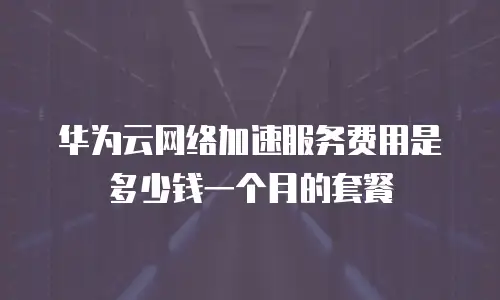 华为云网络加速服务费用是多少钱一个月的套餐