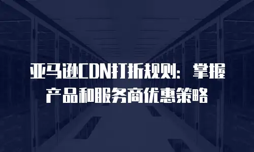 亚马逊CDN打折规则：掌握产品和服务商优惠策略