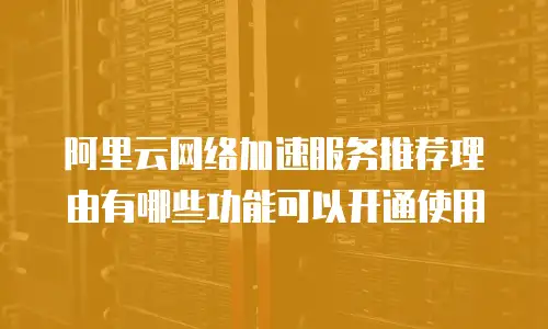 阿里云网络加速服务推荐理由有哪些功能可以开通使用