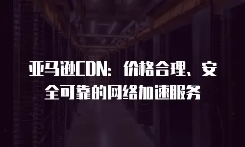 亚马逊CDN：价格合理、安全可靠的网络加速服务