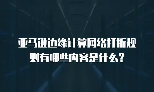 亚马逊边缘计算网络打折规则有哪些内容是什么？