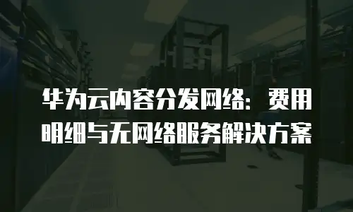 华为云内容分发网络：费用明细与无网络服务解决方案