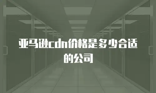 亚马逊cdn价格是多少合适的公司